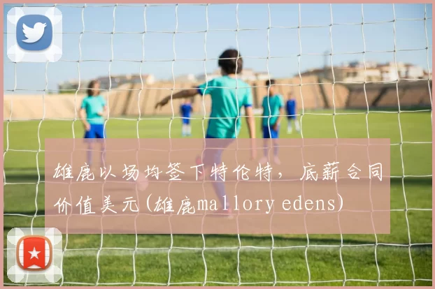 雄鹿以场均签下特伦特，底薪合同价值美元(雄鹿mallory edens)