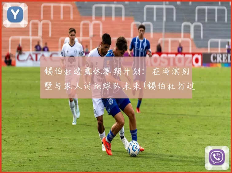 锡伯杜透露休赛期计划：在海滨别墅与家人讨论球队未来(锡伯杜打过篮球吗)