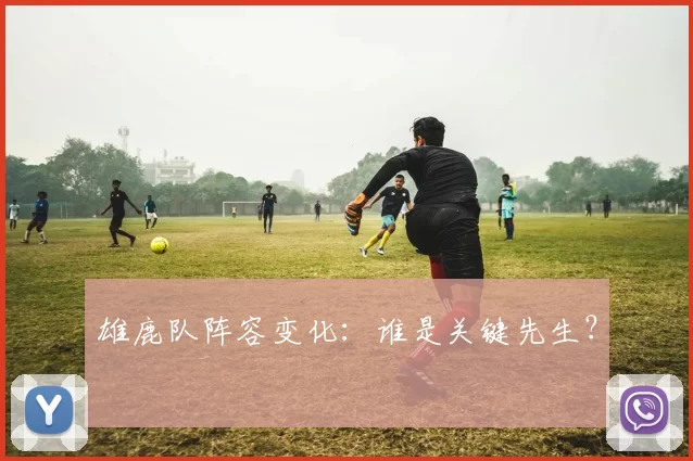 雄鹿队阵容变化：谁是关键先生？