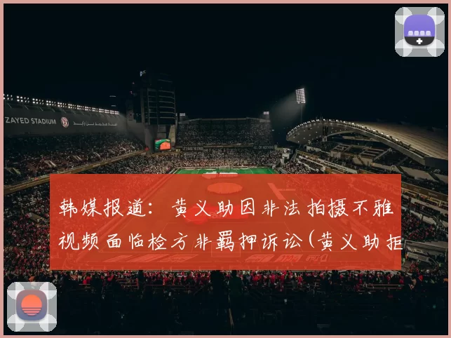 韩媒报道：黄义助因非法拍摄不雅视频面临检方非羁押诉讼(黄义助拒绝中超)